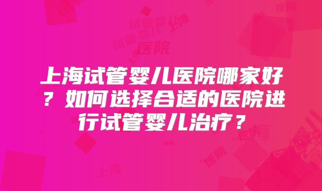 上海试管婴儿医院哪家好？如何选择合适的医院进行试管婴儿治疗？