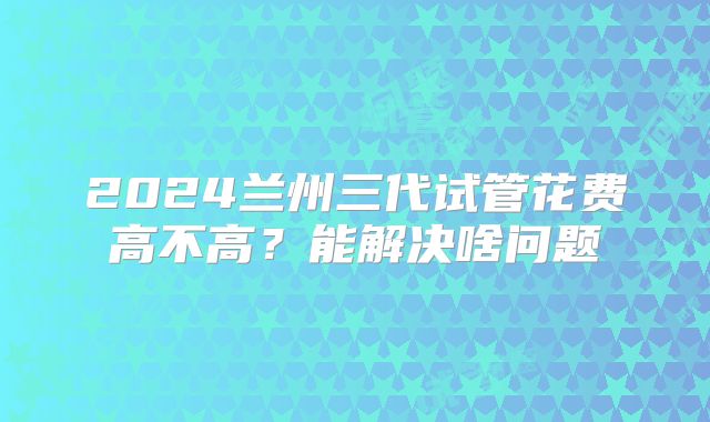 2024兰州三代试管花费高不高？能解决啥问题