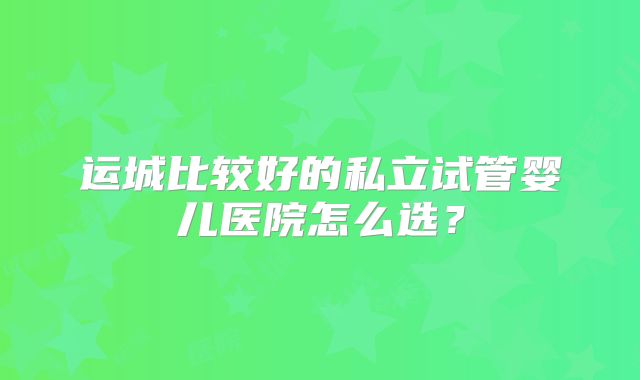 运城比较好的私立试管婴儿医院怎么选?
