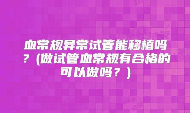 血常规异常试管能移植吗?(做试管血常规有合格的可以做吗?)