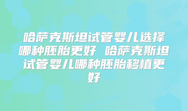 哈萨克斯坦试管婴儿选择哪种胚胎更好 哈萨克斯坦试管婴儿哪种胚胎移植更好