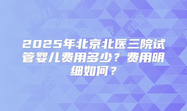 2025年北京北医三院试管婴儿费用多少？费用明细如何？