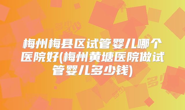 梅州梅县区试管婴儿哪个医院好(梅州黄塘医院做试管婴儿多少钱)