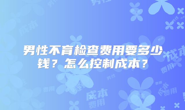 男性不育检查费用要多少钱?怎么控制成本?