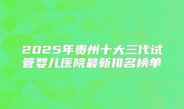 2025年贵州十大三代试管婴儿医院最新排名榜单