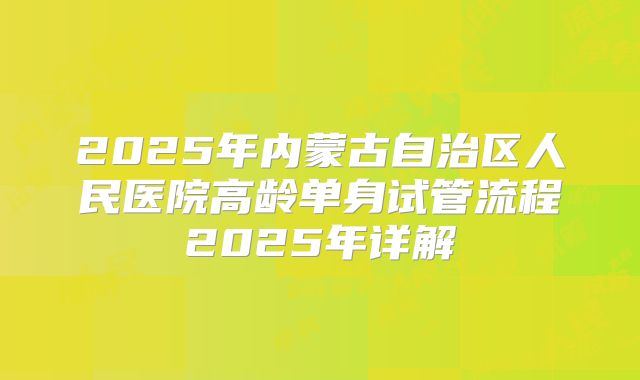 2025年内蒙古自治区人民医院高龄单身试管流程2025年详解