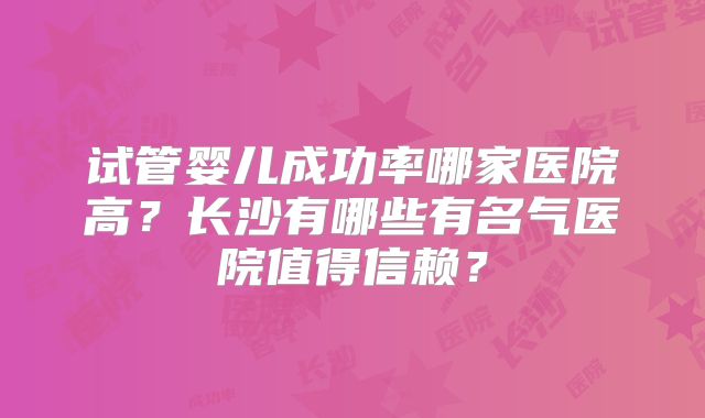 试管婴儿成功率哪家医院高？长沙有哪些有名气医院值得信赖？
