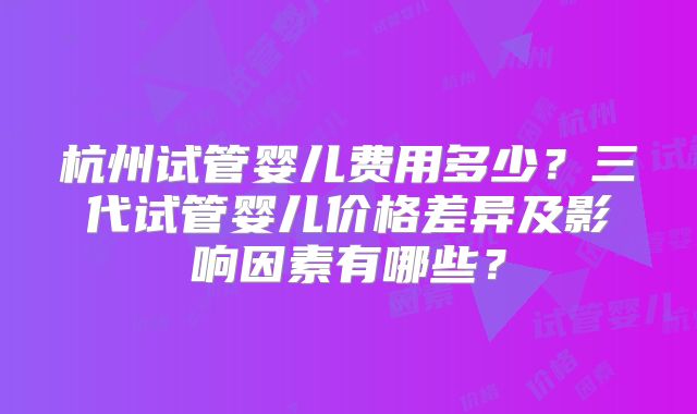 杭州试管婴儿费用多少？三代试管婴儿价格差异及影响因素有哪些？