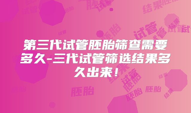 第三代试管胚胎筛查需要多久-三代试管筛选结果多久出来！