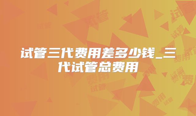 试管三代费用差多少钱_三代试管总费用