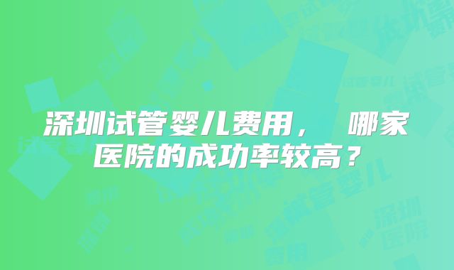 深圳试管婴儿费用， 哪家医院的成功率较高？