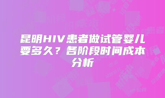 昆明HIV患者做试管婴儿要多久?各阶段时间成本分析