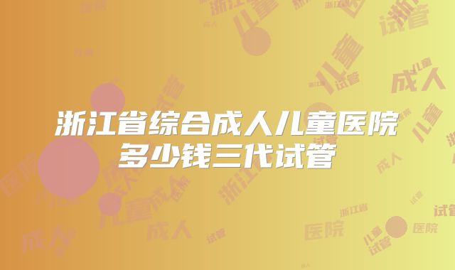 浙江省综合成人儿童医院多少钱三代试管
