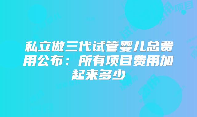 私立做三代试管婴儿总费用公布:所有项目费用加起来多少