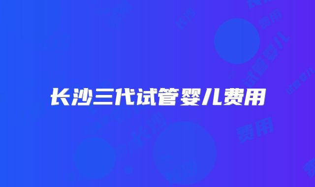 长沙三代试管婴儿费用