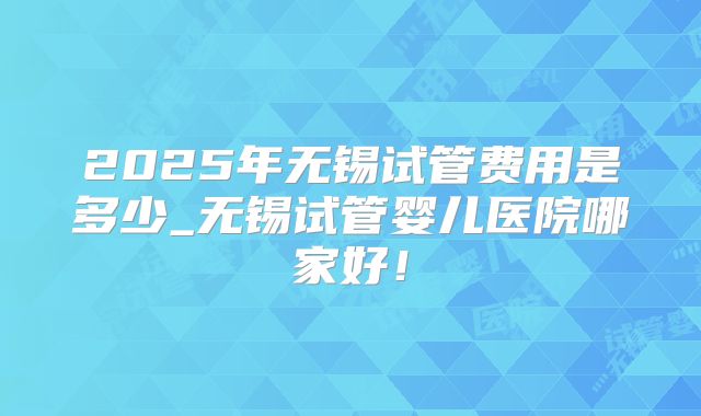 2025年无锡试管费用是多少_无锡试管婴儿医院哪家好!