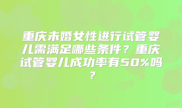 重庆未婚女性进行试管婴儿需满足哪些条件?重庆试管婴儿成功率有50%吗?