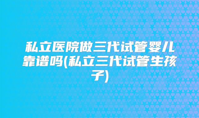 私立医院做三代试管婴儿靠谱吗(私立三代试管生孩子)