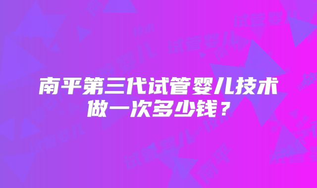 南平第三代试管婴儿技术做一次多少钱？