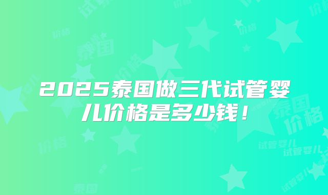 2025泰国做三代试管婴儿价格是多少钱！