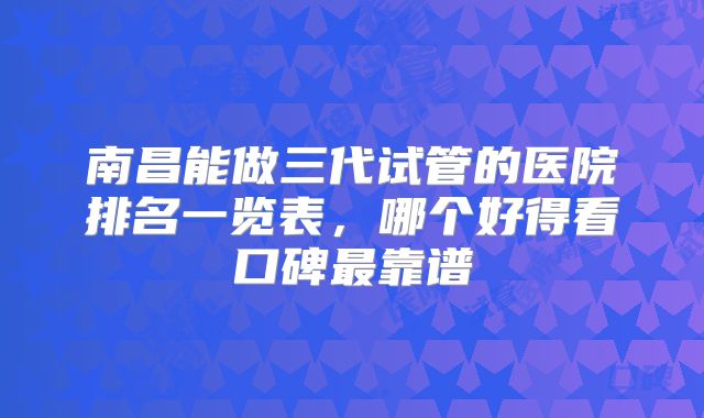 南昌能做三代试管的医院排名一览表，哪个好得看口碑最靠谱