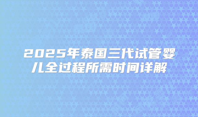 2025年泰国三代试管婴儿全过程所需时间详解