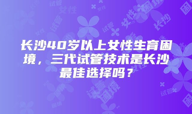 长沙40岁以上女性生育困境，三代试管技术是长沙最佳选择吗？