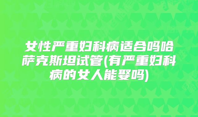 女性严重妇科病适合吗哈萨克斯坦试管(有严重妇科病的女人能娶吗)