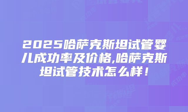 2025哈萨克斯坦试管婴儿成功率及价格,哈萨克斯坦试管技术怎么样！