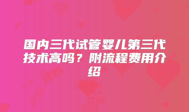 国内三代试管婴儿第三代技术高吗？附流程费用介绍