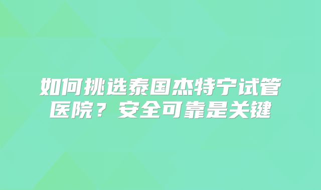 如何挑选泰国杰特宁试管医院？安全可靠是关键