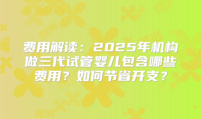 费用解读：2025年机构做三代试管婴儿包含哪些费用？如何节省开支？