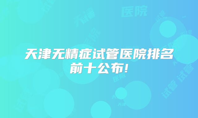 天津无精症试管医院排名前十公布!