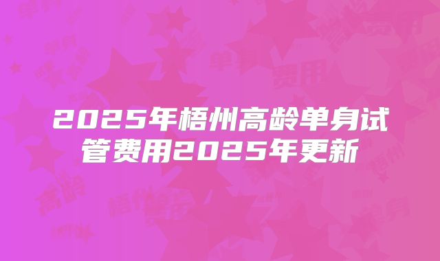 2025年梧州高龄单身试管费用2025年更新