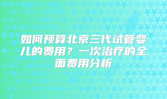 如何预算北京三代试管婴儿的费用？一次治疗的全面费用分析