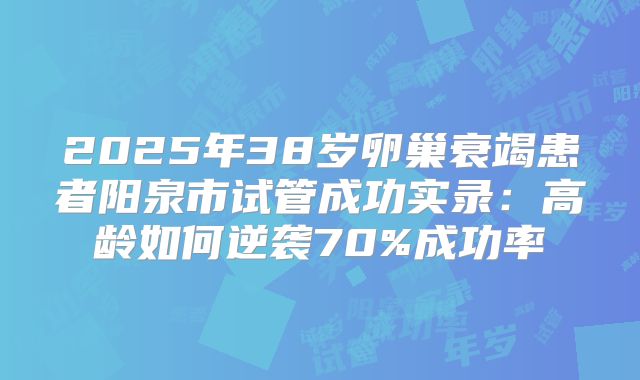 2025年38岁卵巢衰竭患者阳泉市试管成功实录：高龄如何逆袭70%成功率