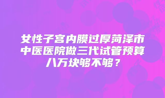 女性子宫内膜过厚菏泽市中医医院做三代试管预算八万块够不够？