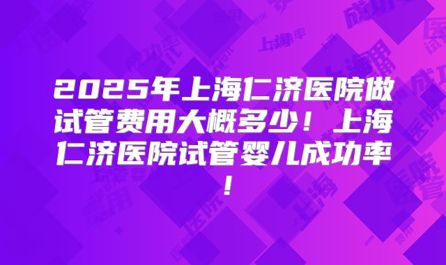 2025年上海仁济医院做试管费用大概多少！上海仁济医院试管婴儿成功率！