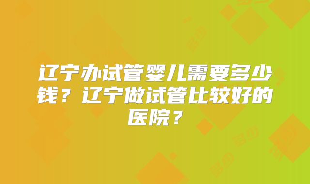 辽宁办试管婴儿需要多少钱?辽宁做试管比较好的医院?