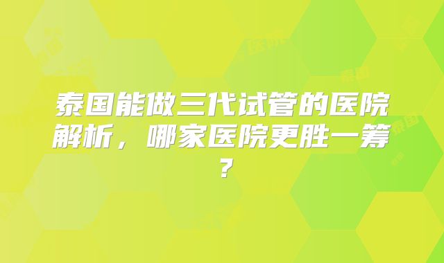 泰国能做三代试管的医院解析，哪家医院更胜一筹？