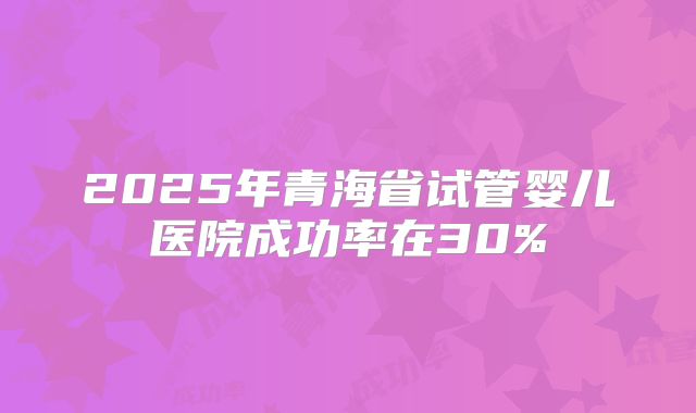 2025年青海省试管婴儿医院成功率在30%
