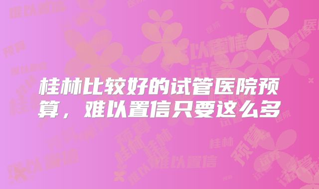 桂林比较好的试管医院预算，难以置信只要这么多