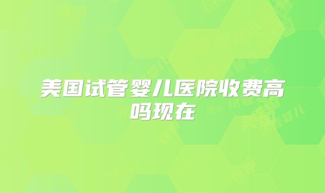 美国试管婴儿医院收费高吗现在