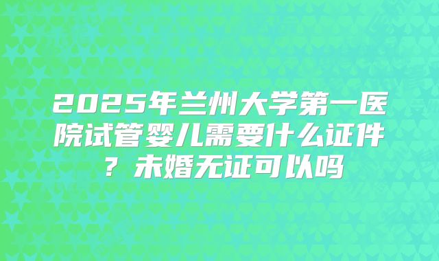 2025年兰州大学第一医院试管婴儿需要什么证件？未婚无证可以吗
