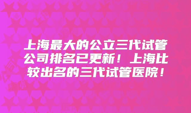 上海最大的公立三代试管公司排名已更新！上海比较出名的三代试管医院！