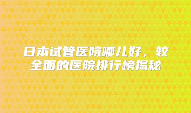日本试管医院哪儿好，较全面的医院排行榜揭秘