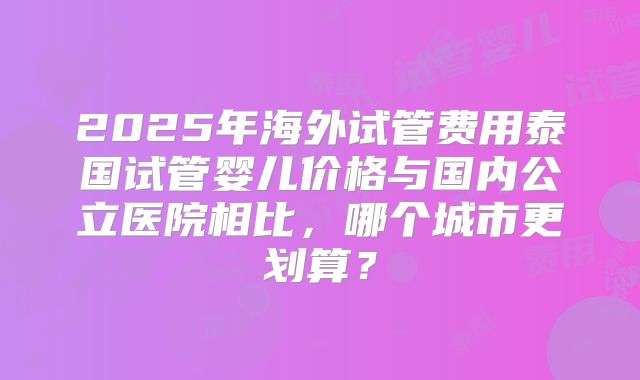 2025年海外试管费用泰国试管婴儿价格与国内公立医院相比，哪个城市更划算？