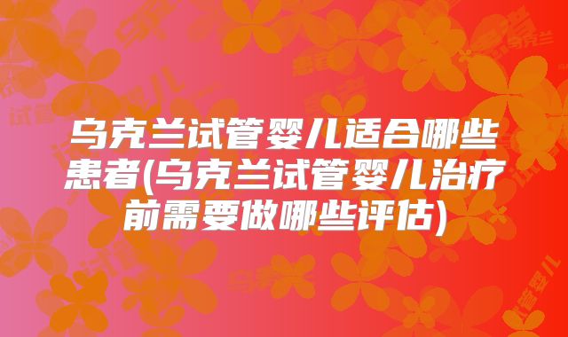 乌克兰试管婴儿适合哪些患者(乌克兰试管婴儿治疗前需要做哪些评估)
