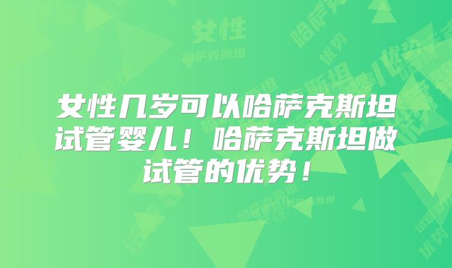 女性几岁可以哈萨克斯坦试管婴儿！哈萨克斯坦做试管的优势！