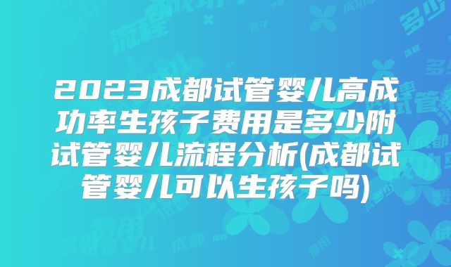 2023成都试管婴儿高成功率生孩子费用是多少附试管婴儿流程分析(成都试管婴儿可以生孩子吗)